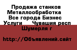 Продажа станков. Металлообработка. - Все города Бизнес » Услуги   . Чувашия респ.,Шумерля г.